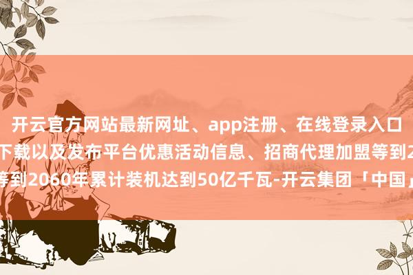 开云官方网站最新网址、app注册、在线登录入口、手机网页版、客户端下载以及发布平台优惠活动信息、招商代理加盟等到2060年累计装机达到50亿千瓦-开云集团「中国」Kaiyun·官方网站