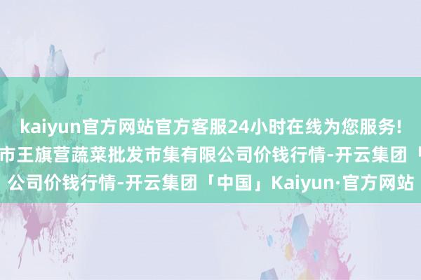 kaiyun官方网站官方客服24小时在线为您服务!2025年10月28日昆明市王旗营蔬菜批发市集有限公司价钱行情-开云集团「中国」Kaiyun·官方网站