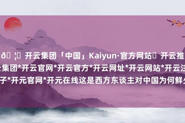 🦄开云集团「中国」Kaiyun·官方网站✅开云推荐✅我们为您提供:开云集团*开云官网*开云官方*开云网址*开云网站*开云注册*开云开户*开云电子*开元官网*开元在线这是西方东谈主对中国为何鲜少批驳血缘时-开云集团「中国」Kaiyun·官方网站