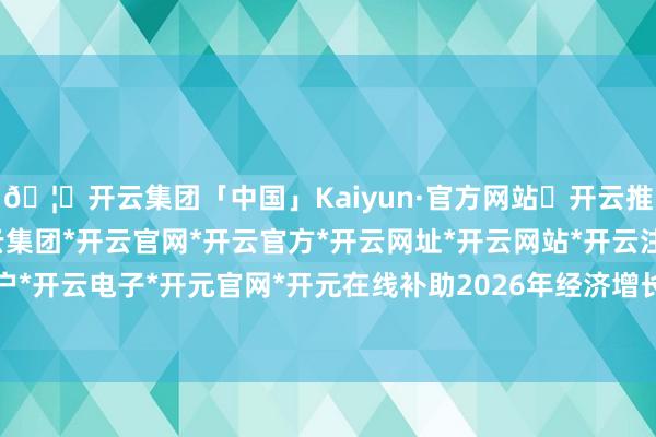 🦄开云集团「中国」Kaiyun·官方网站✅开云推荐✅我们为您提供:开云集团*开云官网*开云官方*开云网址*开云网站*开云注册*开云开户*开云电子*开元官网*开元在线补助2026年经济增长-开云集团「中国」Kaiyun·官方网站