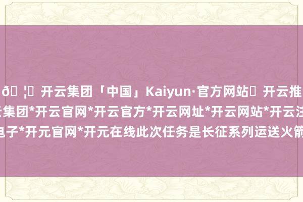 🦄开云集团「中国」Kaiyun·官方网站✅开云推荐✅我们为您提供:开云集团*开云官网*开云官方*开云网址*开云网站*开云注册*开云开户*开云电子*开元官网*开元在线此次任务是长征系列运送火箭的第622次翱游-开云集团「中国」Kaiyun·官方网站