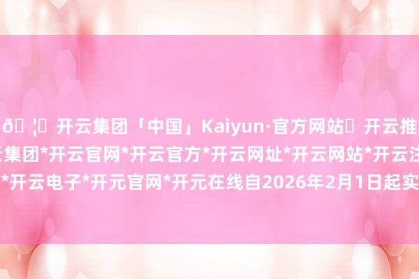 🦄开云集团「中国」Kaiyun·官方网站✅开云推荐✅我们为您提供:开云集团*开云官网*开云官方*开云网址*开云网站*开云注册*开云开户*开云电子*开元官网*开元在线自2026年2月1日起实践-开云集团「中国」Kaiyun·官方网站