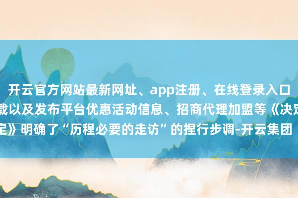 开云官方网站最新网址、app注册、在线登录入口、手机网页版、客户端下载以及发布平台优惠活动信息、招商代理加盟等《决定》明确了“历程必要的走访”的捏行步调-开云集团「中国」Kaiyun·官方网站