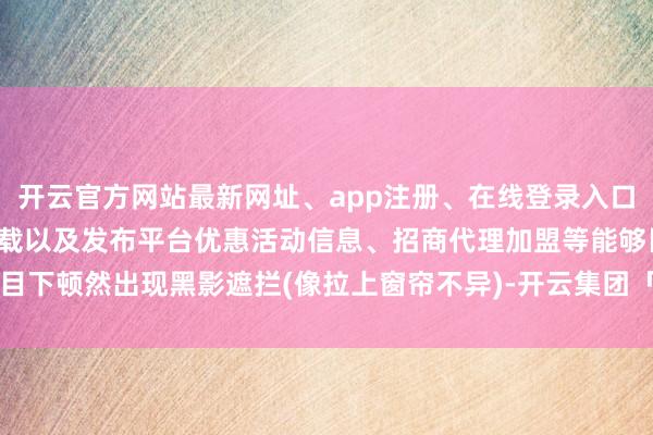开云官方网站最新网址、app注册、在线登录入口、手机网页版、客户端下载以及发布平台优惠活动信息、招商代理加盟等能够目下顿然出现黑影遮拦(像拉上窗帘不异)-开云集团「中国」Kaiyun·官方网站